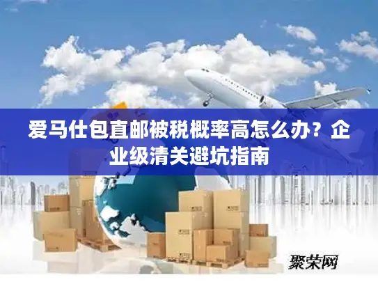 爱马仕包直邮被税概率高怎么办？企业级清关避坑指南
