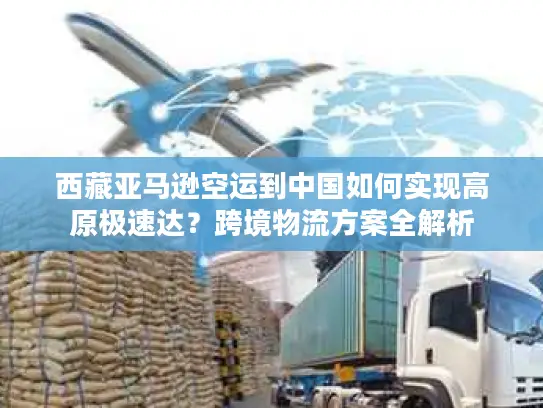 西藏亚马逊空运到中国如何实现高原极速达？跨境物流方案全解析