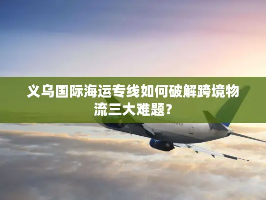 义乌国际海运专线如何破解跨境物流三大难题？