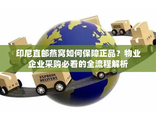 印尼直邮燕窝如何保障正品？物业企业采购必看的全流程解析