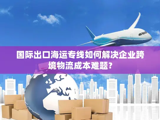 国际出口海运专线如何解决企业跨境物流成本难题？