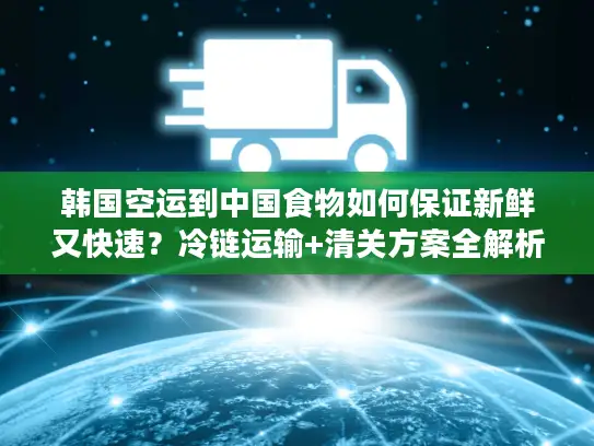 韩国空运到中国食物如何保证新鲜又快速？冷链运输+清关方案全解析