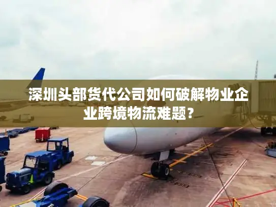 深圳头部货代公司如何破解物业企业跨境物流难题？