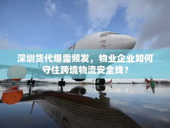 深圳货代爆雷频发，物业企业如何守住跨境物流安全线？
