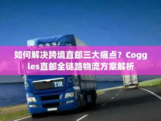 如何解决跨境直邮三大痛点？Coggles直邮全链路物流方案解析