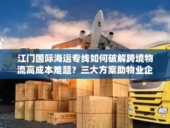 江门国际海运专线如何破解跨境物流高成本难题？三大方案助物业企业降本30%