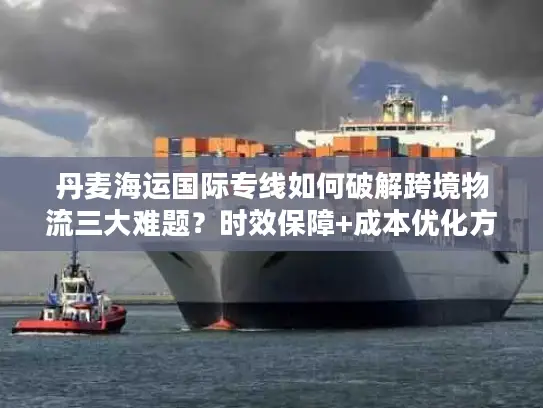 丹麦海运国际专线如何破解跨境物流三大难题？时效保障+成本优化方案详解