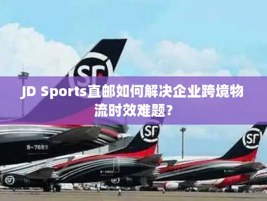 JD Sports直邮如何解决企业跨境物流时效难题？