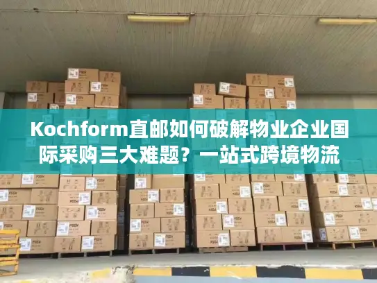 Kochform直邮如何破解物业企业国际采购三大难题？一站式跨境物流方案解析