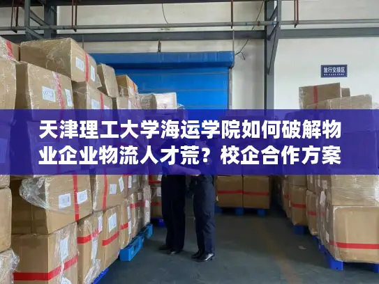 天津理工大学海运学院如何破解物业企业物流人才荒？校企合作方案解析
