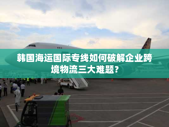 韩国海运国际专线如何破解企业跨境物流三大难题？