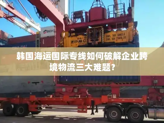 韩国海运国际专线如何破解企业跨境物流三大难题？