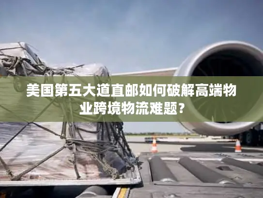 美国第五大道直邮如何破解高端物业跨境物流难题？