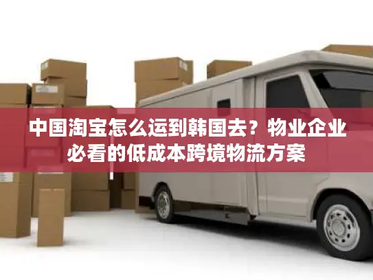 中国淘宝怎么运到韩国去？物业企业必看的低成本跨境物流方案