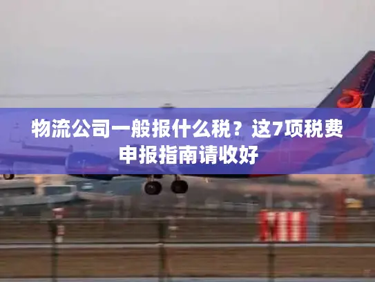 物流公司一般报什么税？这7项税费申报指南请收好