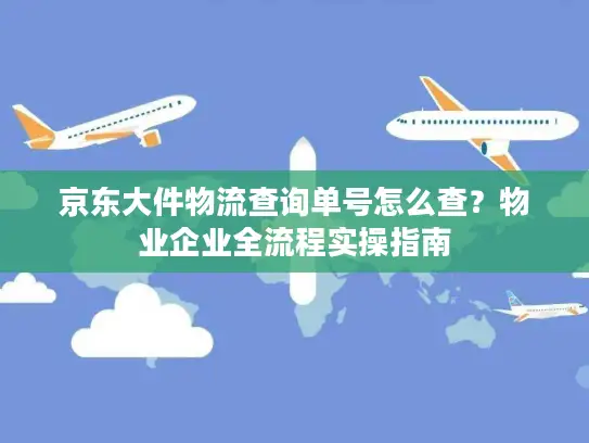京东大件物流查询单号怎么查？物业企业全流程实操指南