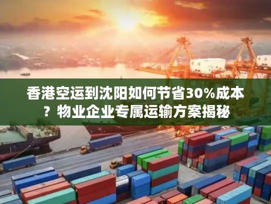 香港空运到沈阳如何节省30%成本？物业企业专属运输方案揭秘