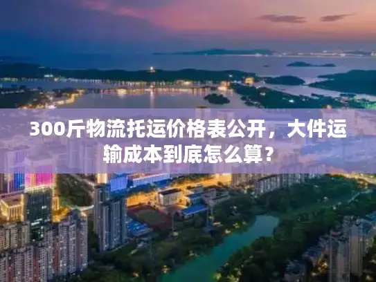 300斤物流托运价格表公开，大件运输成本到底怎么算？