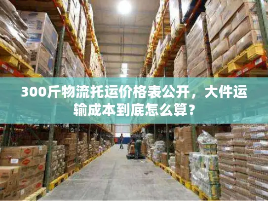 300斤物流托运价格表公开，大件运输成本到底怎么算？