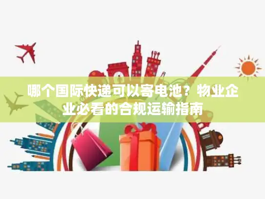 哪个国际快递可以寄电池？物业企业必看的合规运输指南