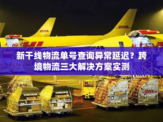 新干线物流单号查询异常延迟？跨境物流三大解决方案实测