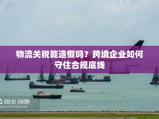 物流关税能造假吗？跨境企业如何守住合规底线