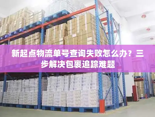 新起点物流单号查询失败怎么办？三步解决包裹追踪难题