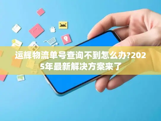 运辉物流单号查询不到怎么办?2025年最新解决方案来了