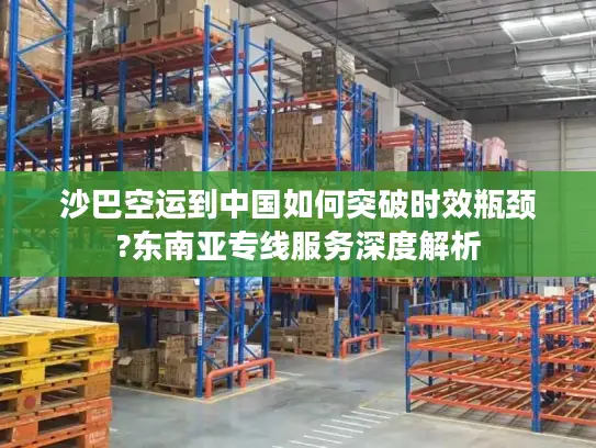 沙巴空运到中国如何突破时效瓶颈?东南亚专线服务深度解析