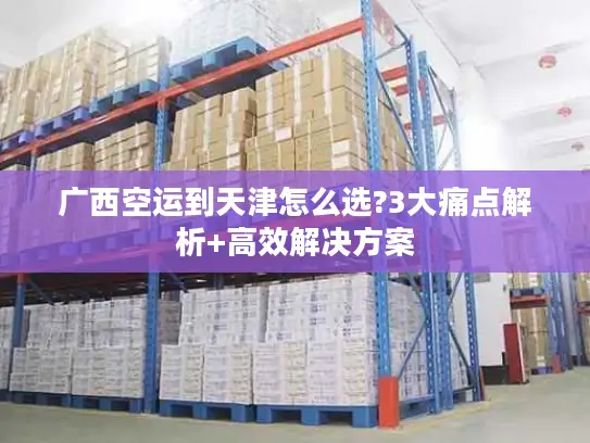 广西空运到天津怎么选?3大痛点解析+高效解决方案