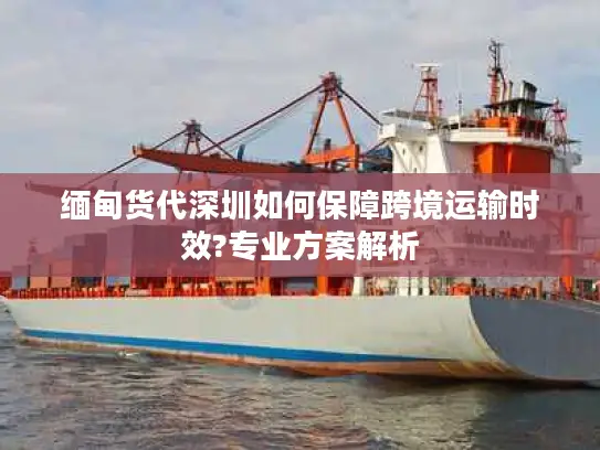 缅甸货代深圳如何保障跨境运输时效?专业方案解析