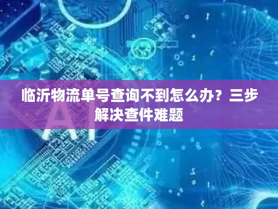 临沂物流单号查询不到怎么办？三步解决查件难题