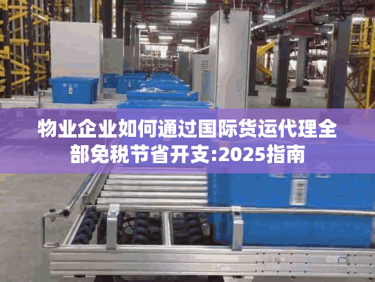 物业企业如何通过国际货运代理全部免税节省开支:2025指南