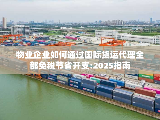 物业企业如何通过国际货运代理全部免税节省开支:2025指南