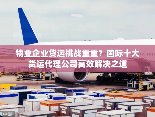 物业企业货运挑战重重？国际十大货运代理公司高效解决之道