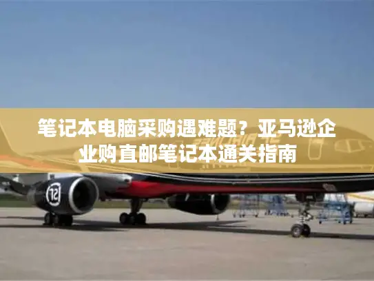 笔记本电脑采购遇难题？亚马逊企业购直邮笔记本通关指南