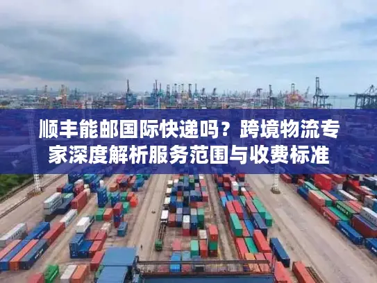 顺丰能邮国际快递吗？跨境物流专家深度解析服务范围与收费标准