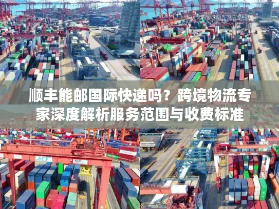 顺丰能邮国际快递吗？跨境物流专家深度解析服务范围与收费标准
