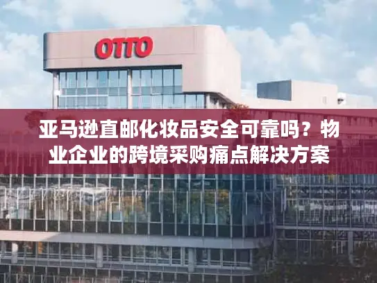 亚马逊直邮化妆品安全可靠吗？物业企业的跨境采购痛点解决方案