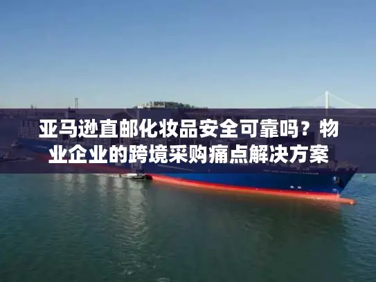 亚马逊直邮化妆品安全可靠吗？物业企业的跨境采购痛点解决方案
