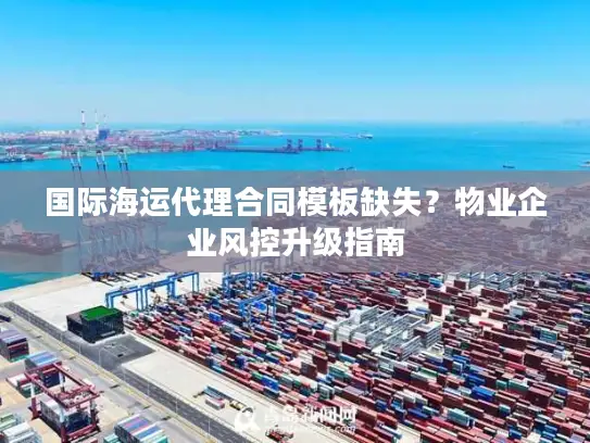 国际海运代理合同模板缺失？物业企业风控升级指南