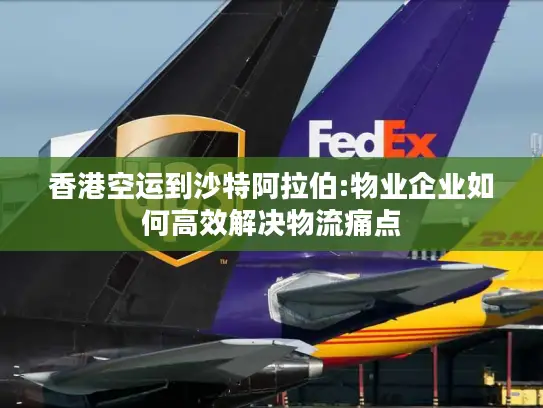 香港空运到沙特阿拉伯:物业企业如何高效解决物流痛点