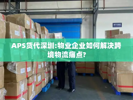 APS货代深圳:物业企业如何解决跨境物流痛点?