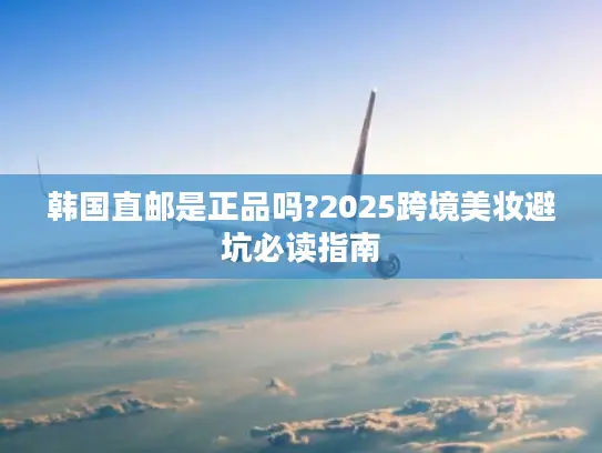 韩国直邮是正品吗?2025跨境美妆避坑必读指南