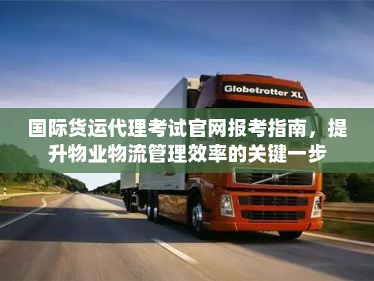 国际货运代理考试官网报考指南,提升物业物流管理效率的关键一步 国际货运代理考试官网报考指南,提升物业物流管理效率的关键一步