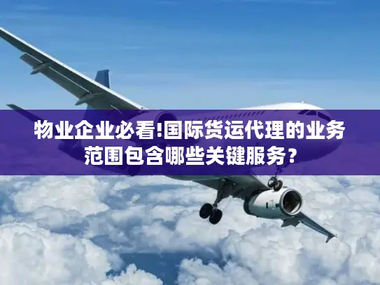 物业企业必看!国际货运代理的业务范围包含哪些关键服务？