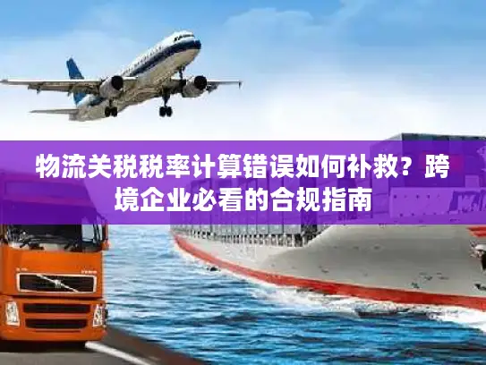 物流关税税率计算错误如何补救？跨境企业必看的合规指南