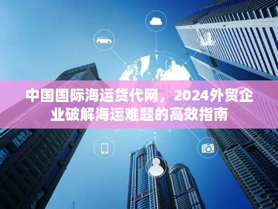 中国国际海运货代网，2024外贸企业破解海运难题的高效指南