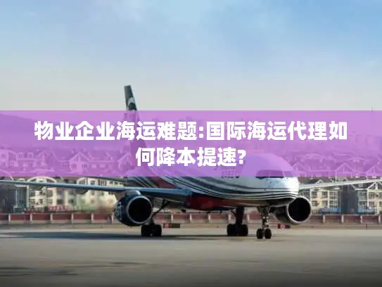 物业企业海运难题:国际海运代理如何降本提速?