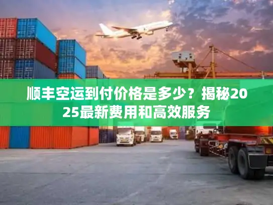 顺丰空运到付价格是多少？揭秘2025最新费用和高效服务